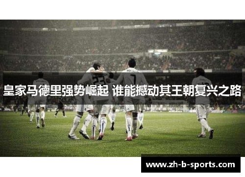 皇家马德里强势崛起 谁能撼动其王朝复兴之路 皇家马德里强势崛起 谁能撼动其王朝复兴之路