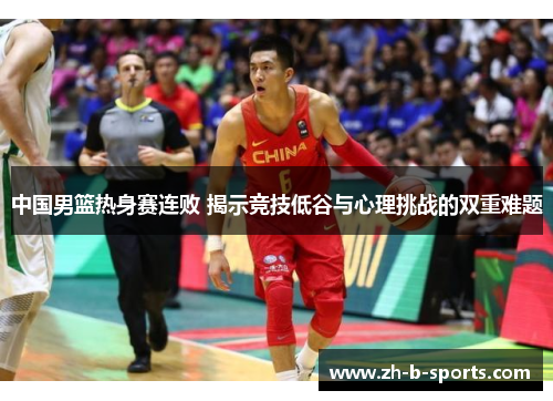 中国男篮热身赛连败 揭示竞技低谷与心理挑战的双重难题 中国男篮热身赛连败 揭示竞技低谷与心理挑战的双重难题
