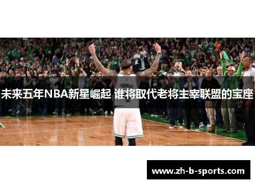 未来五年NBA新星崛起 谁将取代老将主宰联盟的宝座 未来五年NBA新星崛起 谁将取代老将主宰联盟的宝座