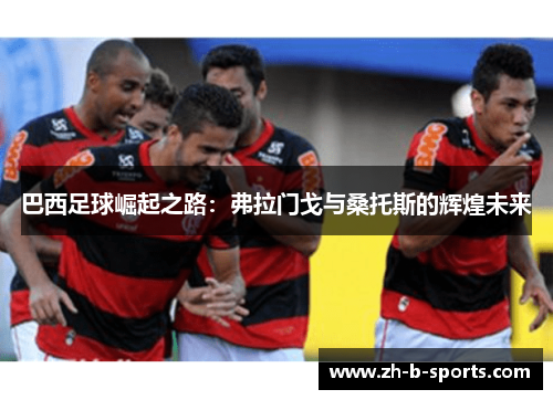 巴西足球崛起之路:弗拉门戈与桑托斯的辉煌未来 巴西足球崛起之路:弗拉门戈与桑托斯的辉煌未来