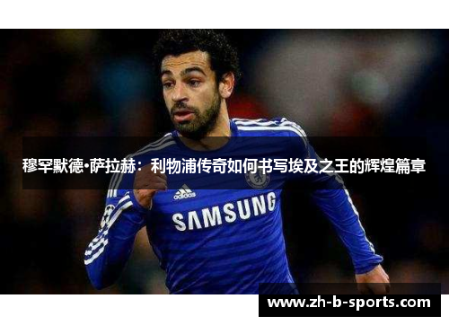 穆罕默德·萨拉赫:利物浦传奇如何书写埃及之王的辉煌篇章 穆罕默德·萨拉赫:利物浦传奇如何书写埃及之王的辉煌篇章