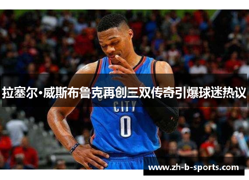 拉塞尔·威斯布鲁克再创三双传奇引爆球迷热议 拉塞尔·威斯布鲁克再创三双传奇引爆球迷热议