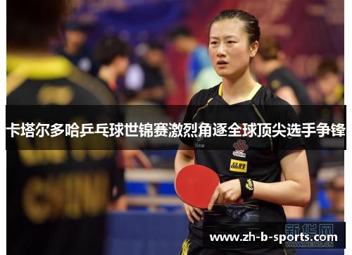 卡塔尔多哈乒乓球世锦赛激烈角逐全球顶尖选手争锋 卡塔尔多哈乒乓球世锦赛激烈角逐全球顶尖选手争锋