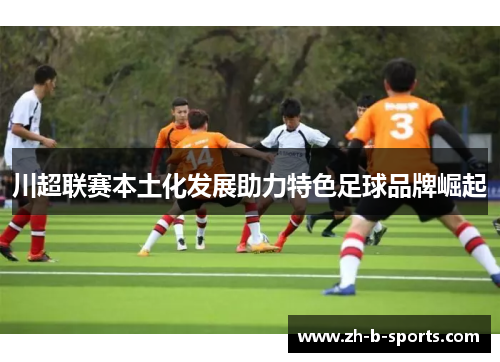 川超联赛本土化发展助力特色足球品牌崛起