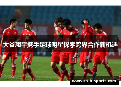 大谷翔平携手足球明星探索跨界合作新机遇